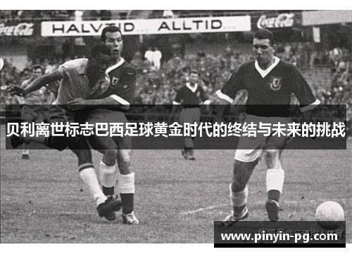 贝利离世标志巴西足球黄金时代的终结与未来的挑战