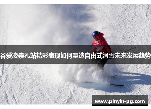 谷爱凌崇礼站精彩表现如何塑造自由式滑雪未来发展趋势