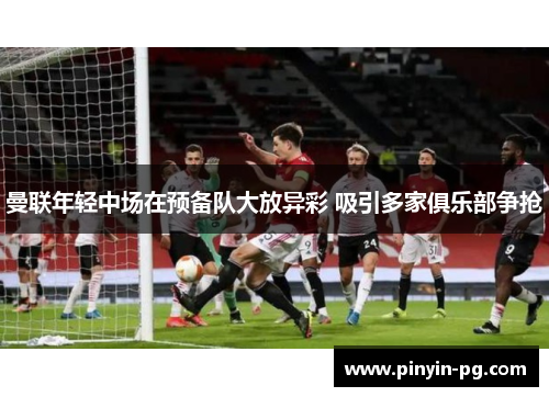 曼联年轻中场在预备队大放异彩 吸引多家俱乐部争抢