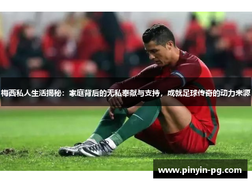 梅西私人生活揭秘：家庭背后的无私奉献与支持，成就足球传奇的动力来源