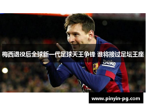 梅西退役后全球新一代足球天王争锋 谁将接过足坛王座