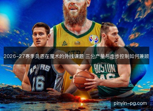 2026-27赛季贝恩在魔术的外线课题 三分产量与走步控制如何兼顾